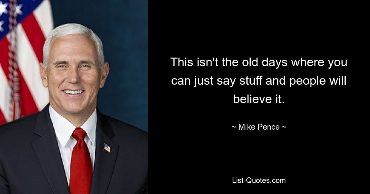 This isn't the old days where you can just say stuff and people will believe it. — © Mike Pence