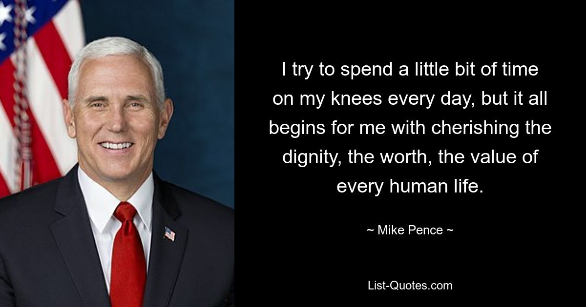 I try to spend a little bit of time on my knees every day, but it all begins for me with cherishing the dignity, the worth, the value of every human life. — © Mike Pence