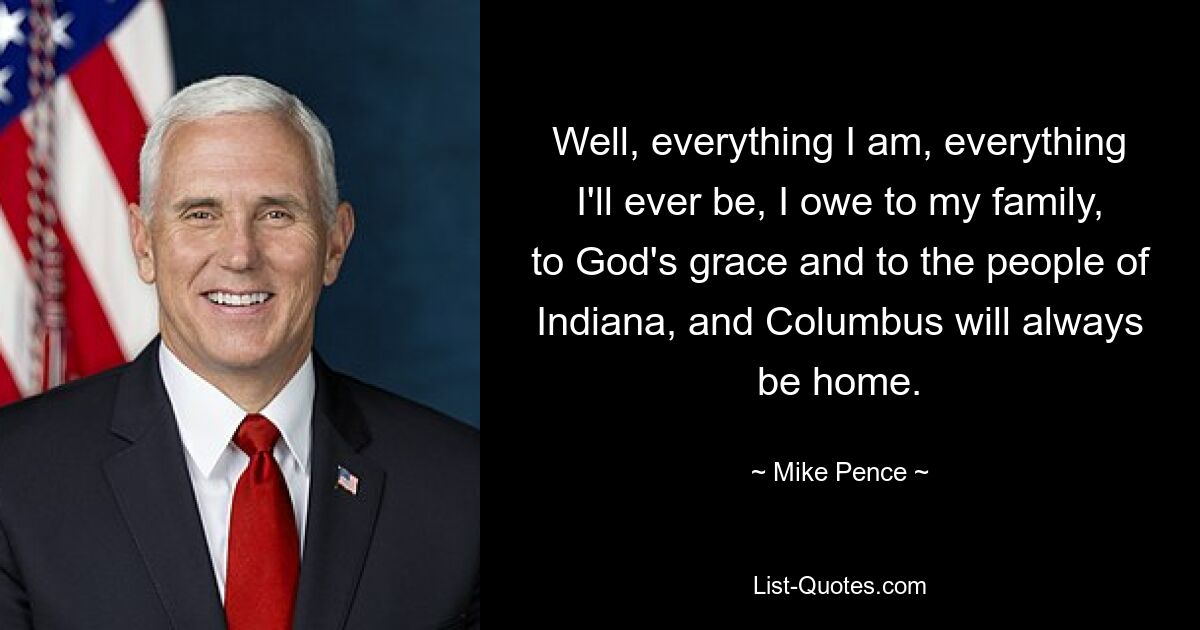 Nun, alles, was ich bin, alles, was ich jemals sein werde, verdanke ich meiner Familie, der Gnade Gottes und den Menschen in Indiana, und Columbus wird immer meine Heimat sein. — © Mike Pence 