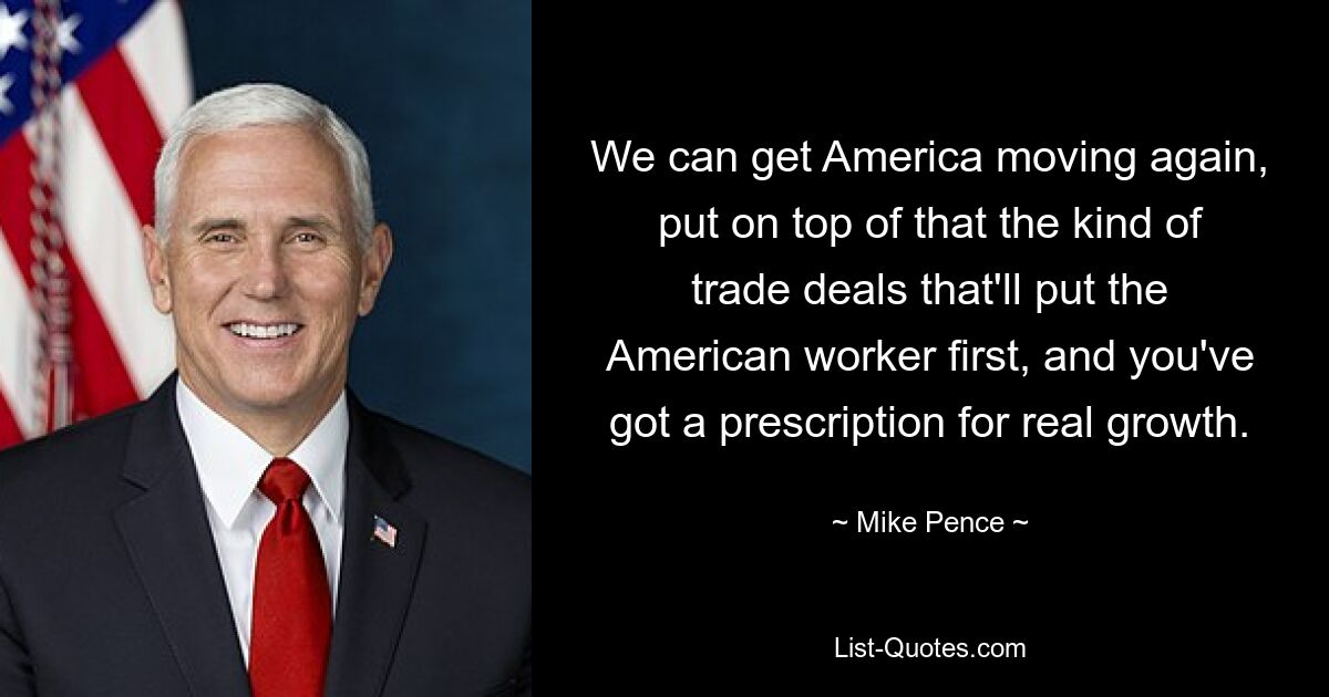 We can get America moving again, put on top of that the kind of trade deals that'll put the American worker first, and you've got a prescription for real growth. — © Mike Pence