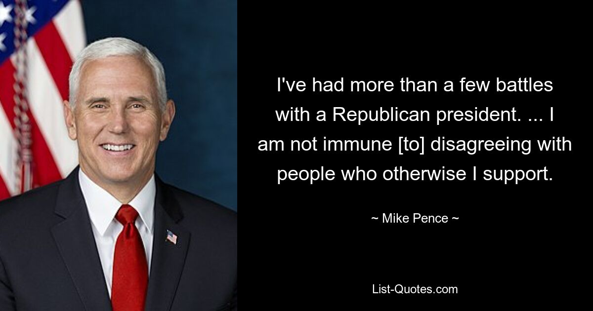 I've had more than a few battles with a Republican president. ... I am not immune [to] disagreeing with people who otherwise I support. — © Mike Pence