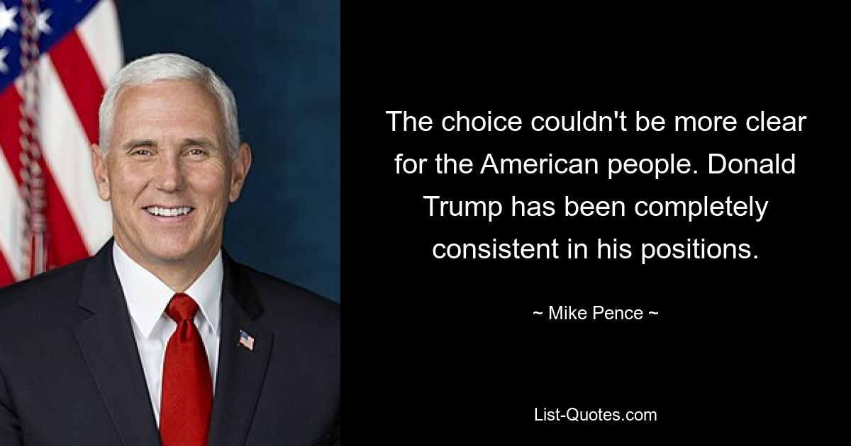 The choice couldn't be more clear for the American people. Donald Trump has been completely consistent in his positions. — © Mike Pence