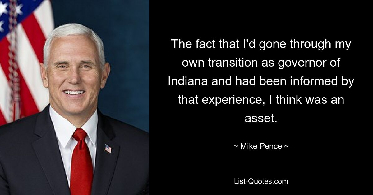 The fact that I'd gone through my own transition as governor of Indiana and had been informed by that experience, I think was an asset. — © Mike Pence