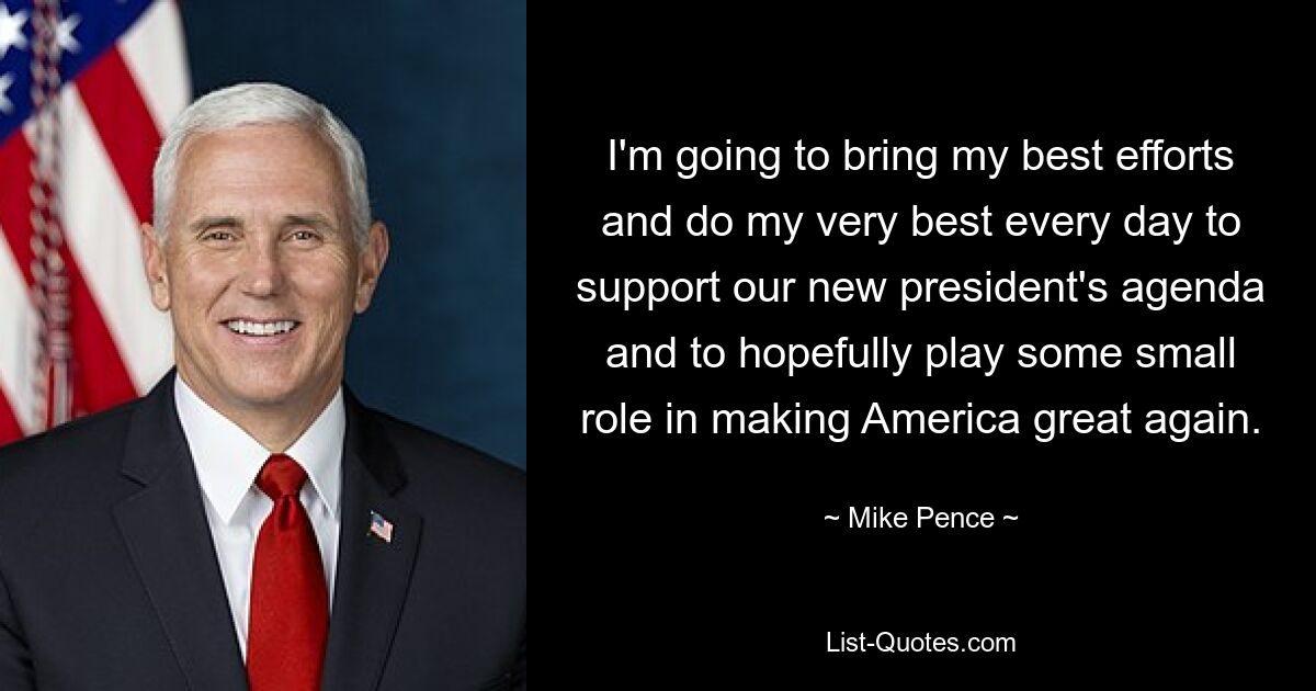 I'm going to bring my best efforts and do my very best every day to support our new president's agenda and to hopefully play some small role in making America great again. — © Mike Pence