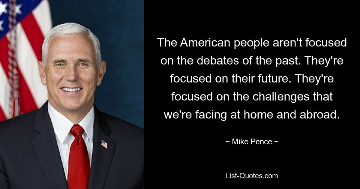 The American people aren't focused on the debates of the past. They're focused on their future. They're focused on the challenges that we're facing at home and abroad. — © Mike Pence