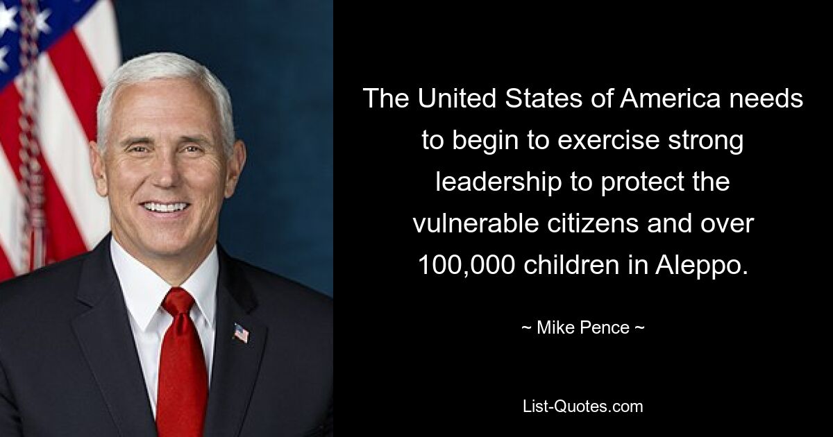 The United States of America needs to begin to exercise strong leadership to protect the vulnerable citizens and over 100,000 children in Aleppo. — © Mike Pence