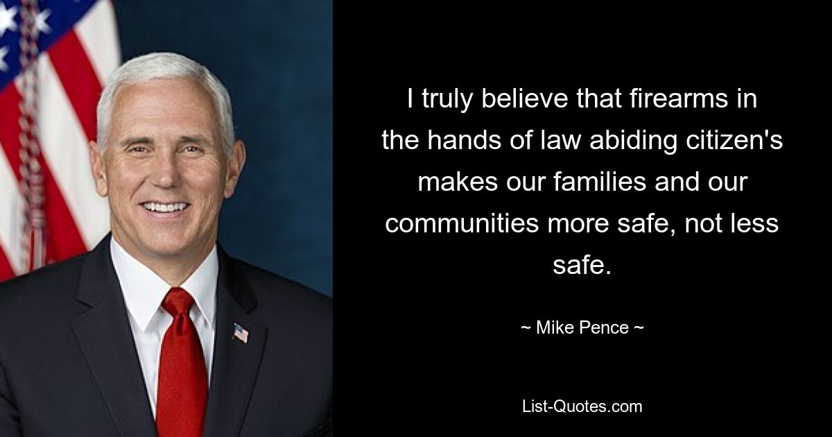 I truly believe that firearms in the hands of law abiding citizen's makes our families and our communities more safe, not less safe. — © Mike Pence