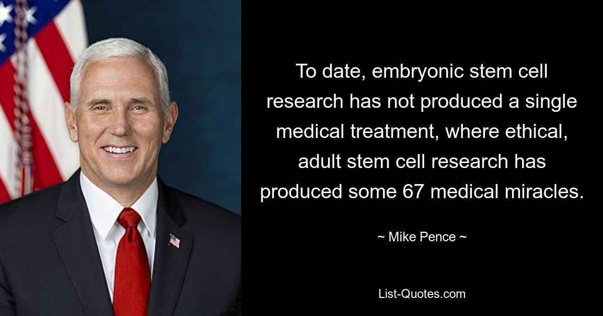 To date, embryonic stem cell research has not produced a single medical treatment, where ethical, adult stem cell research has produced some 67 medical miracles. — © Mike Pence