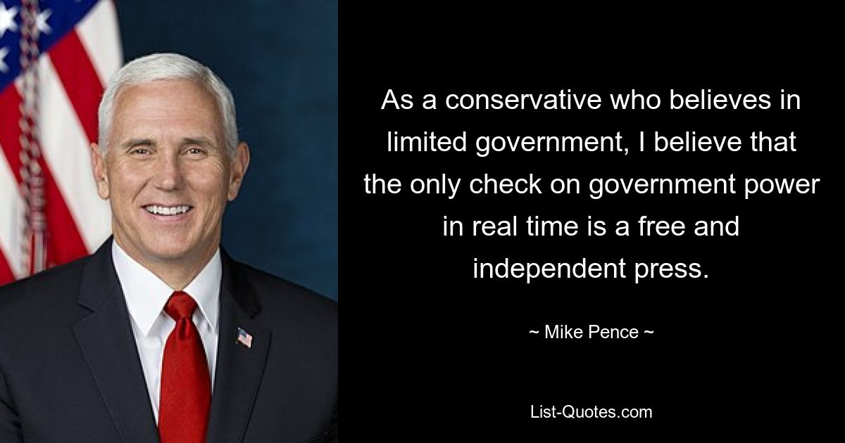 As a conservative who believes in limited government, I believe that the only check on government power in real time is a free and independent press. — © Mike Pence