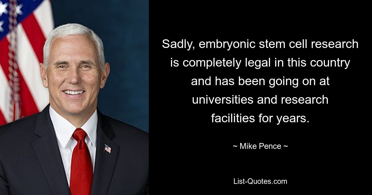 Sadly, embryonic stem cell research is completely legal in this country and has been going on at universities and research facilities for years. — © Mike Pence