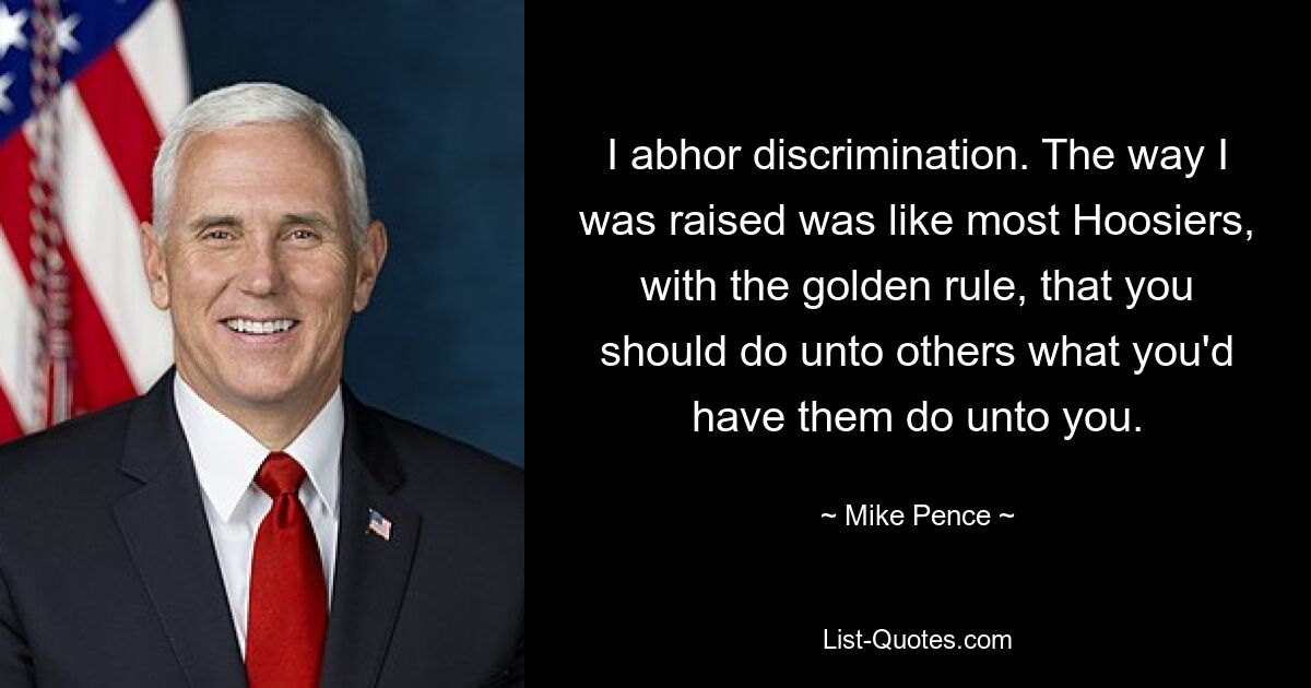 I abhor discrimination. The way I was raised was like most Hoosiers, with the golden rule, that you should do unto others what you'd have them do unto you. — © Mike Pence