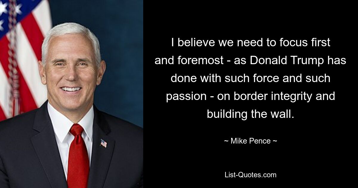 I believe we need to focus first and foremost - as Donald Trump has done with such force and such passion - on border integrity and building the wall. — © Mike Pence