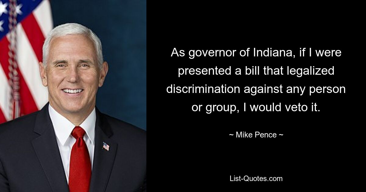 As governor of Indiana, if I were presented a bill that legalized discrimination against any person or group, I would veto it. — © Mike Pence