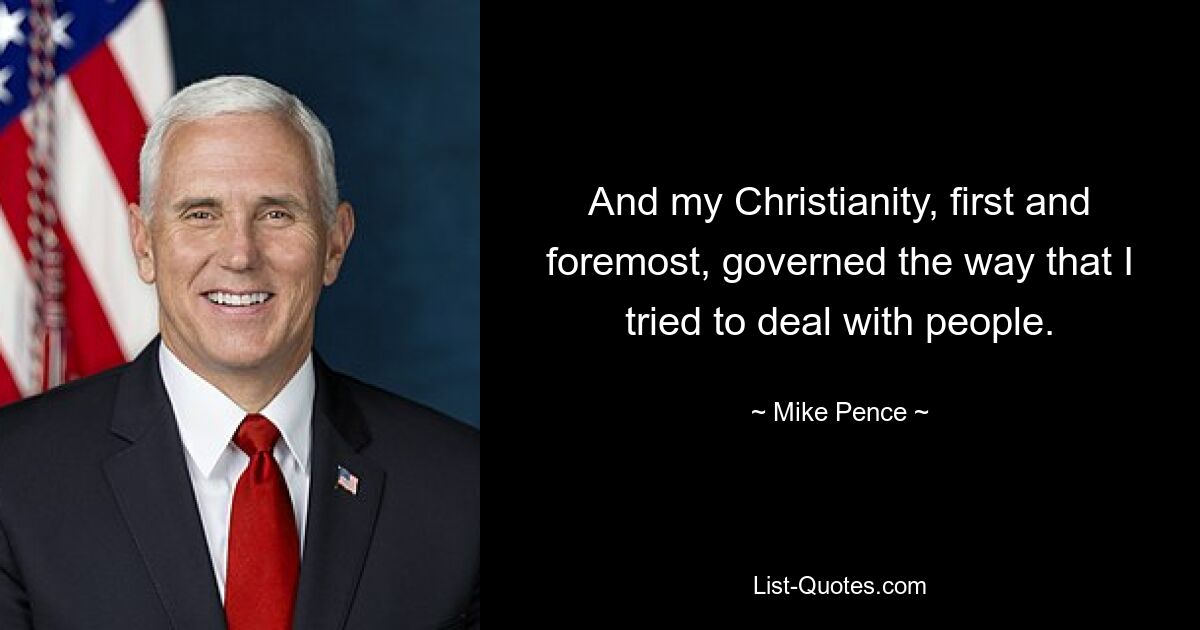 And my Christianity, first and foremost, governed the way that I tried to deal with people. — © Mike Pence