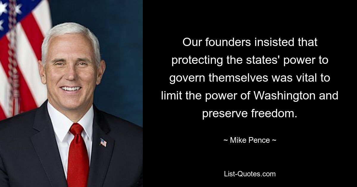 Our founders insisted that protecting the states' power to govern themselves was vital to limit the power of Washington and preserve freedom. — © Mike Pence