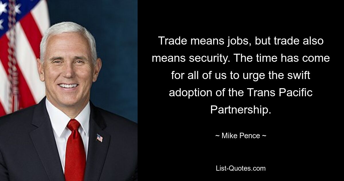 Trade means jobs, but trade also means security. The time has come for all of us to urge the swift adoption of the Trans Pacific Partnership. — © Mike Pence