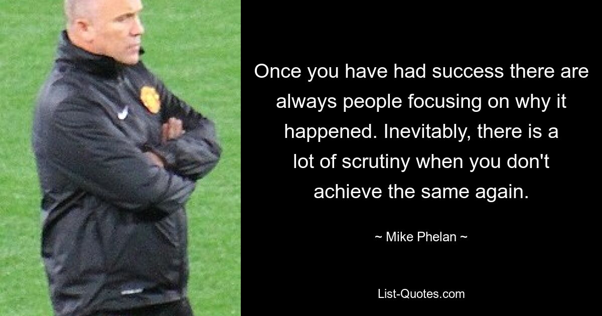 Once you have had success there are always people focusing on why it happened. Inevitably, there is a lot of scrutiny when you don't achieve the same again. — © Mike Phelan