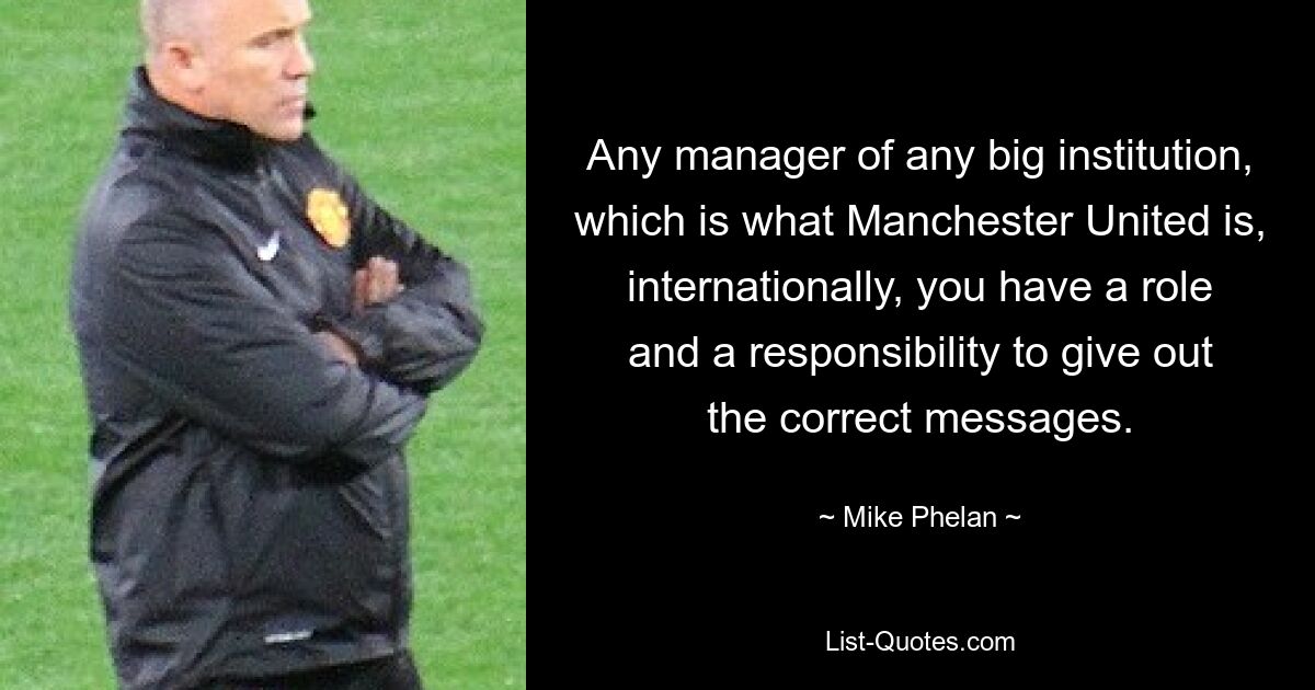 Any manager of any big institution, which is what Manchester United is, internationally, you have a role and a responsibility to give out the correct messages. — © Mike Phelan