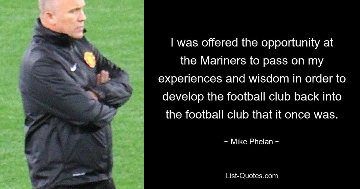 I was offered the opportunity at the Mariners to pass on my experiences and wisdom in order to develop the football club back into the football club that it once was. — © Mike Phelan