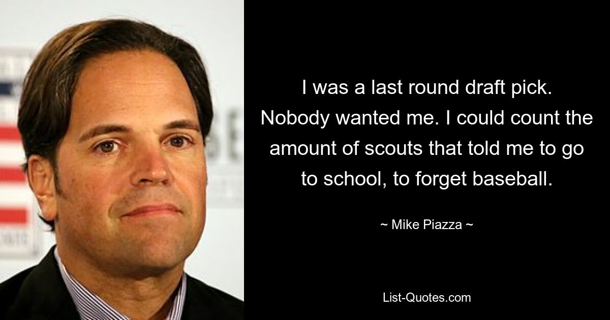 I was a last round draft pick. Nobody wanted me. I could count the amount of scouts that told me to go to school, to forget baseball. — © Mike Piazza