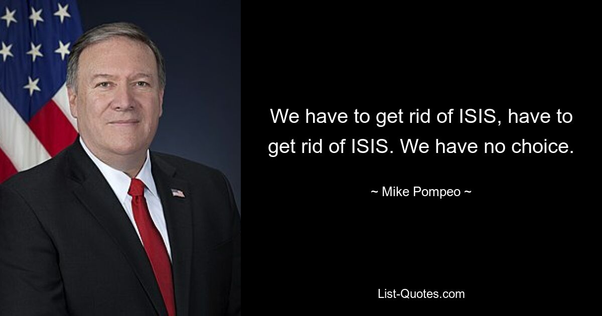 We have to get rid of ISIS, have to get rid of ISIS. We have no choice. — © Mike Pompeo