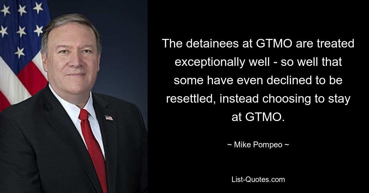 The detainees at GTMO are treated exceptionally well - so well that some have even declined to be resettled, instead choosing to stay at GTMO. — © Mike Pompeo