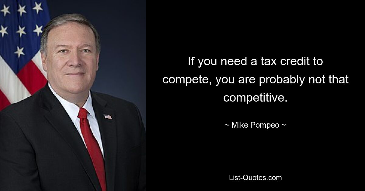 If you need a tax credit to compete, you are probably not that competitive. — © Mike Pompeo