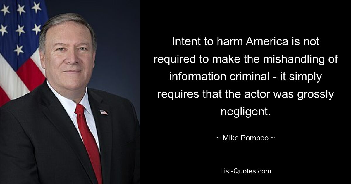 Intent to harm America is not required to make the mishandling of information criminal - it simply requires that the actor was grossly negligent. — © Mike Pompeo