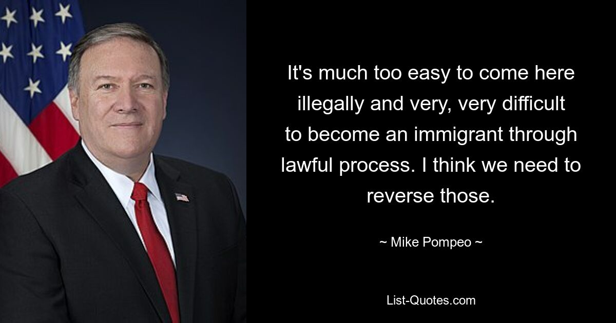 It's much too easy to come here illegally and very, very difficult to become an immigrant through lawful process. I think we need to reverse those. — © Mike Pompeo