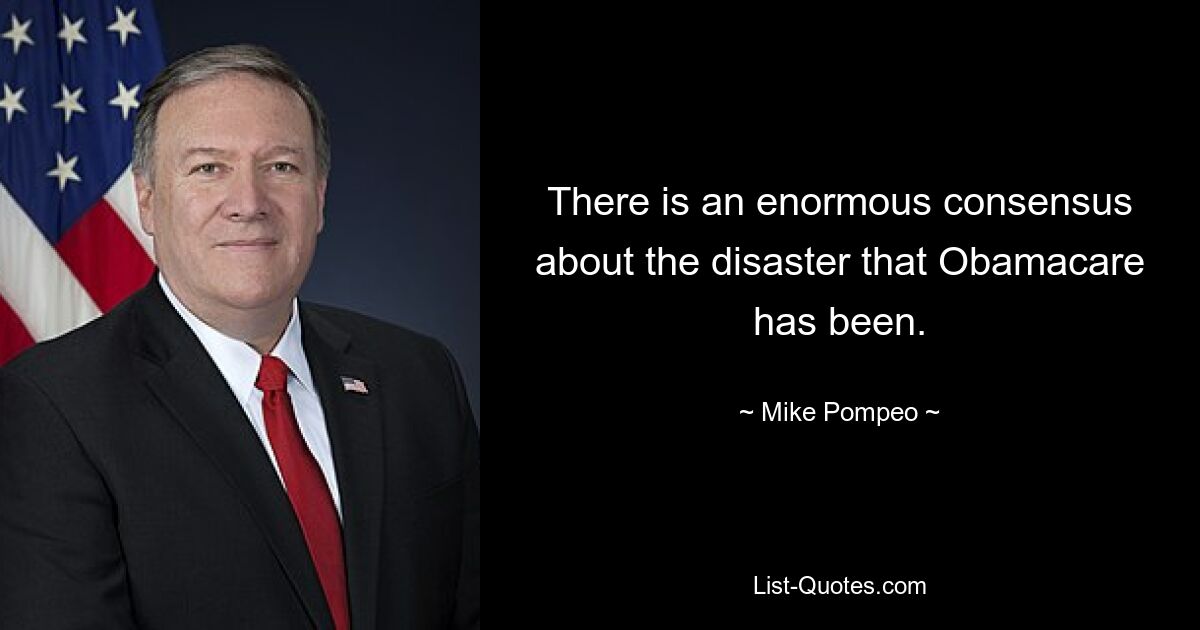 There is an enormous consensus about the disaster that Obamacare has been. — © Mike Pompeo