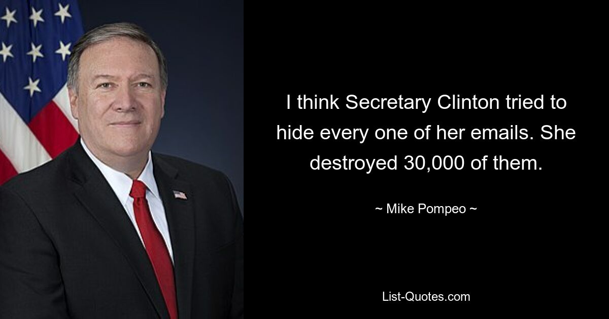 I think Secretary Clinton tried to hide every one of her emails. She destroyed 30,000 of them. — © Mike Pompeo