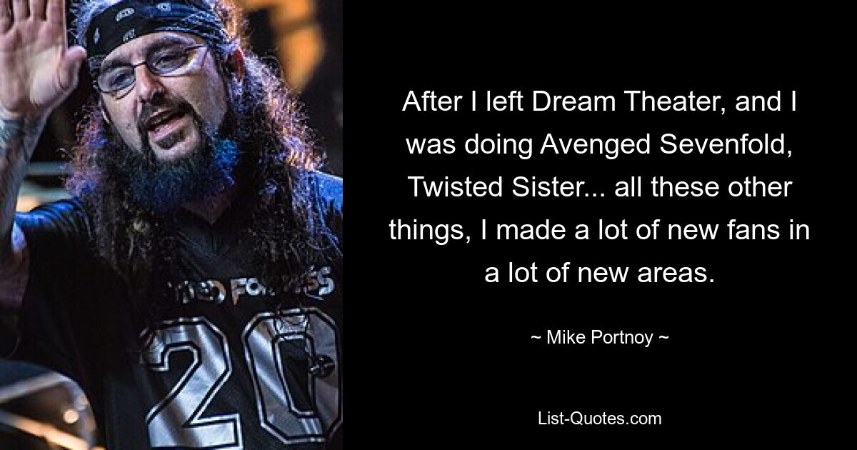 After I left Dream Theater, and I was doing Avenged Sevenfold, Twisted Sister... all these other things, I made a lot of new fans in a lot of new areas. — © Mike Portnoy