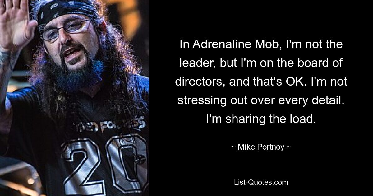 In Adrenaline Mob, I'm not the leader, but I'm on the board of directors, and that's OK. I'm not stressing out over every detail. I'm sharing the load. — © Mike Portnoy