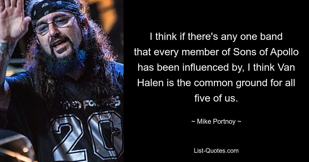 I think if there's any one band that every member of Sons of Apollo has been influenced by, I think Van Halen is the common ground for all five of us. — © Mike Portnoy