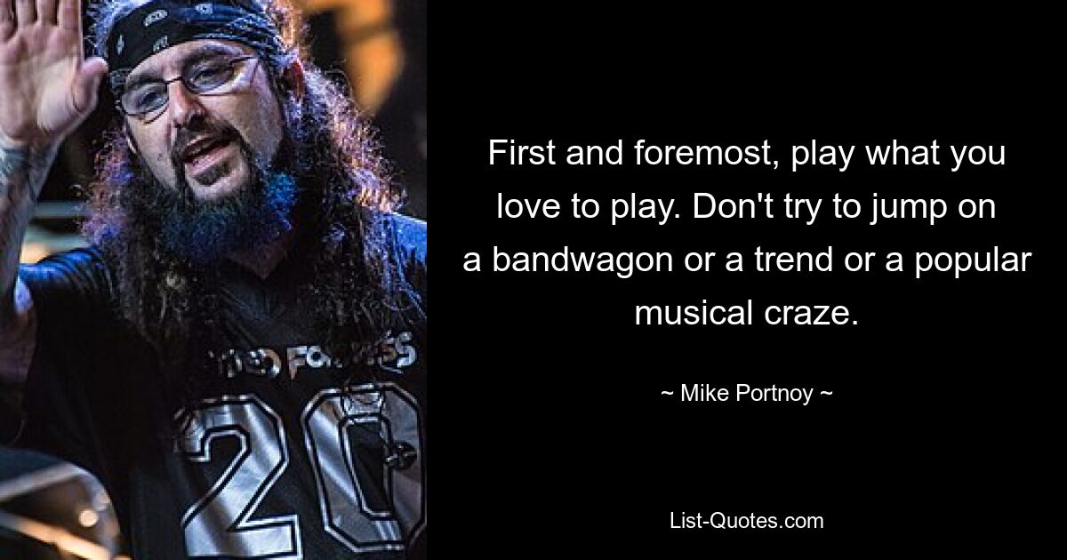 First and foremost, play what you love to play. Don't try to jump on a bandwagon or a trend or a popular musical craze. — © Mike Portnoy