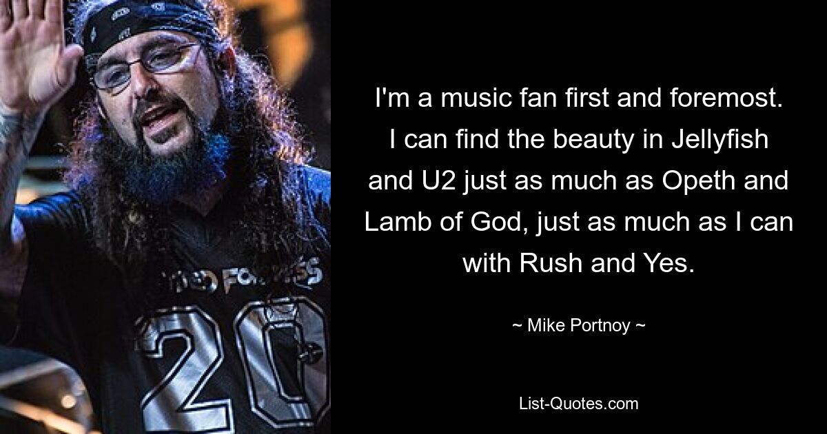 I'm a music fan first and foremost. I can find the beauty in Jellyfish and U2 just as much as Opeth and Lamb of God, just as much as I can with Rush and Yes. — © Mike Portnoy