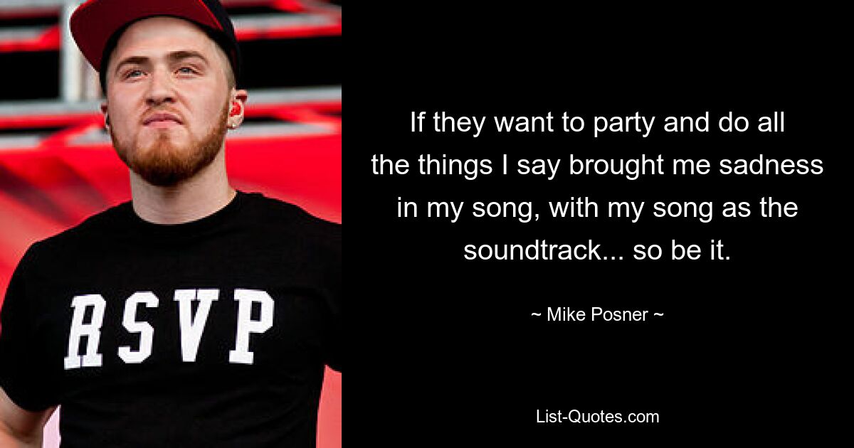 If they want to party and do all the things I say brought me sadness in my song, with my song as the soundtrack... so be it. — © Mike Posner