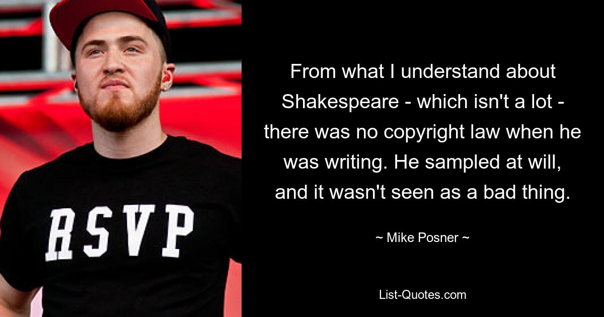 From what I understand about Shakespeare - which isn't a lot - there was no copyright law when he was writing. He sampled at will, and it wasn't seen as a bad thing. — © Mike Posner