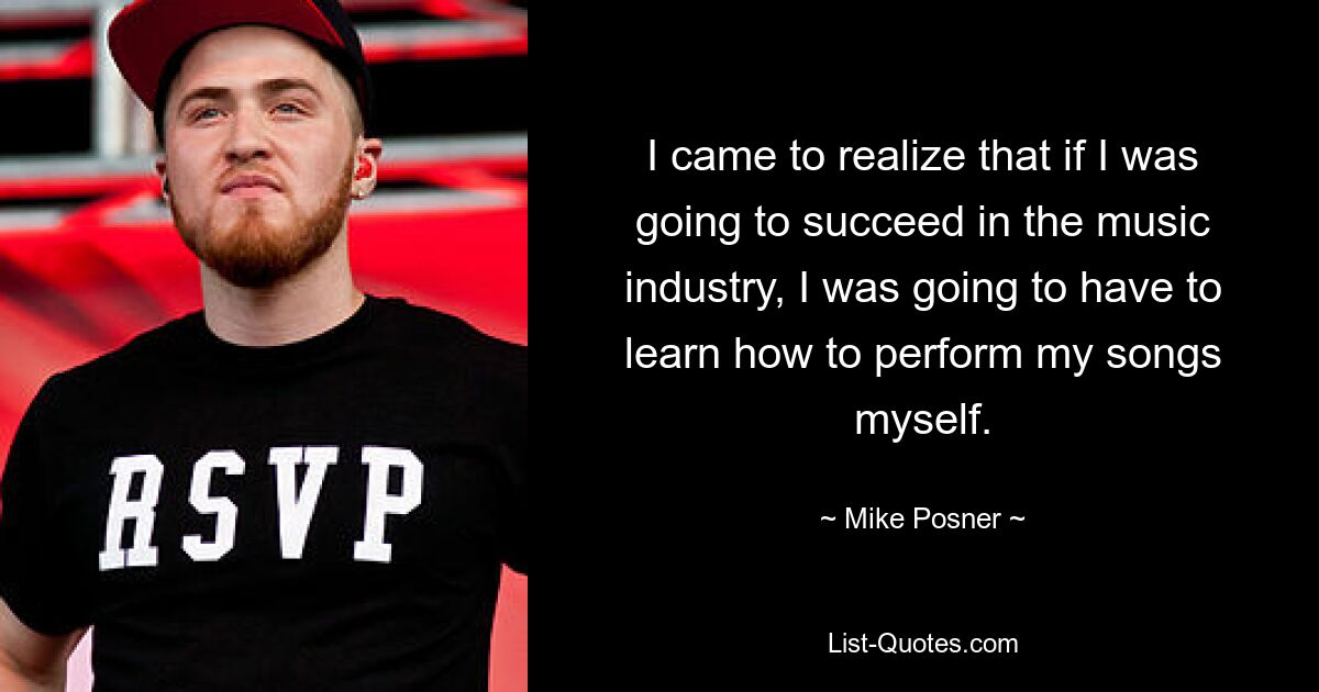 I came to realize that if I was going to succeed in the music industry, I was going to have to learn how to perform my songs myself. — © Mike Posner