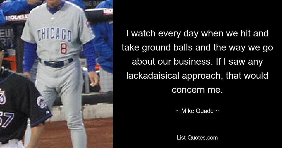 I watch every day when we hit and take ground balls and the way we go about our business. If I saw any lackadaisical approach, that would concern me. — © Mike Quade