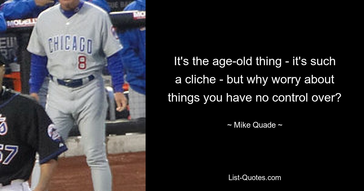 It's the age-old thing - it's such a cliche - but why worry about things you have no control over? — © Mike Quade