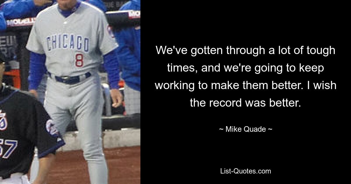 We've gotten through a lot of tough times, and we're going to keep working to make them better. I wish the record was better. — © Mike Quade