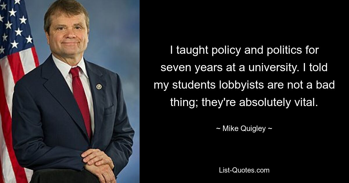 I taught policy and politics for seven years at a university. I told my students lobbyists are not a bad thing; they're absolutely vital. — © Mike Quigley