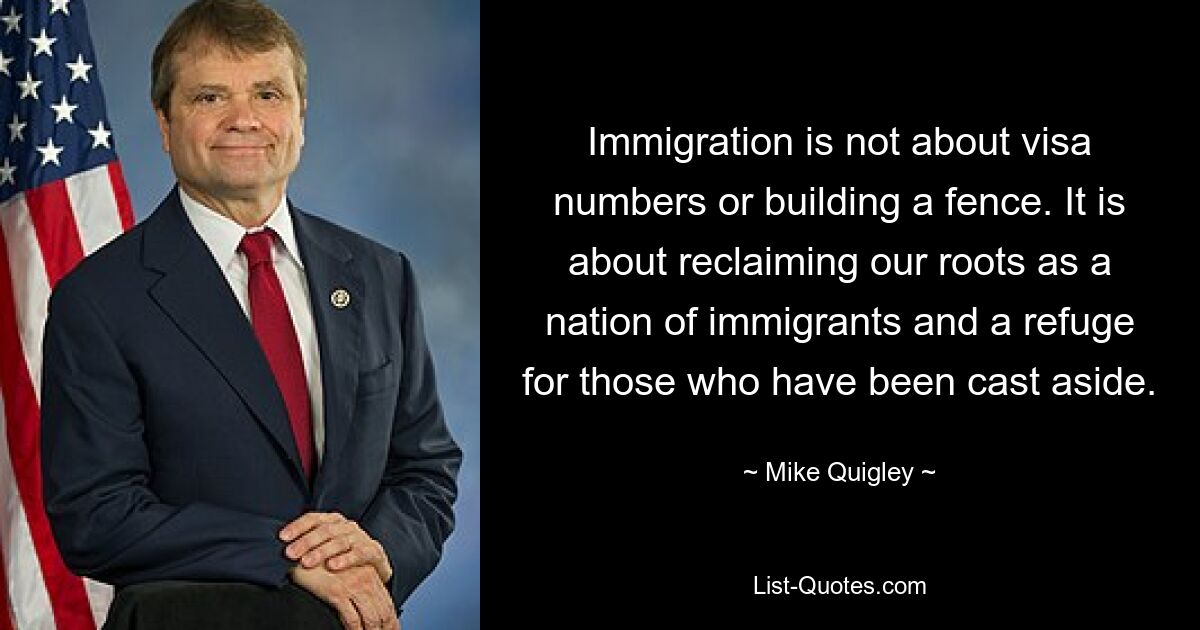 Immigration is not about visa numbers or building a fence. It is about reclaiming our roots as a nation of immigrants and a refuge for those who have been cast aside. — © Mike Quigley