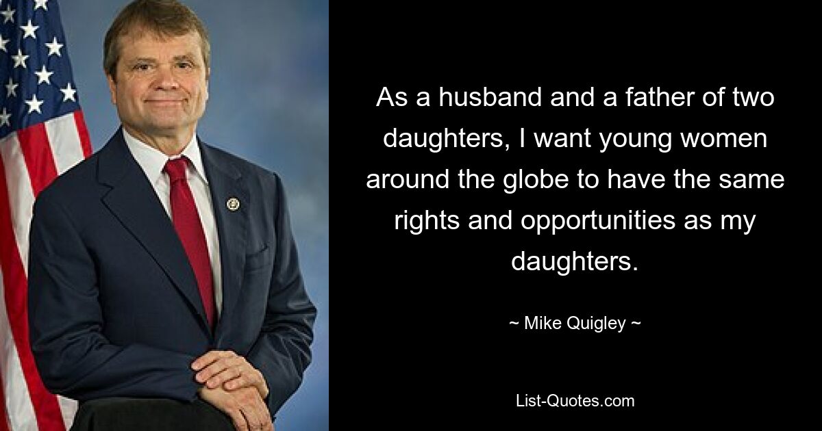 As a husband and a father of two daughters, I want young women around the globe to have the same rights and opportunities as my daughters. — © Mike Quigley