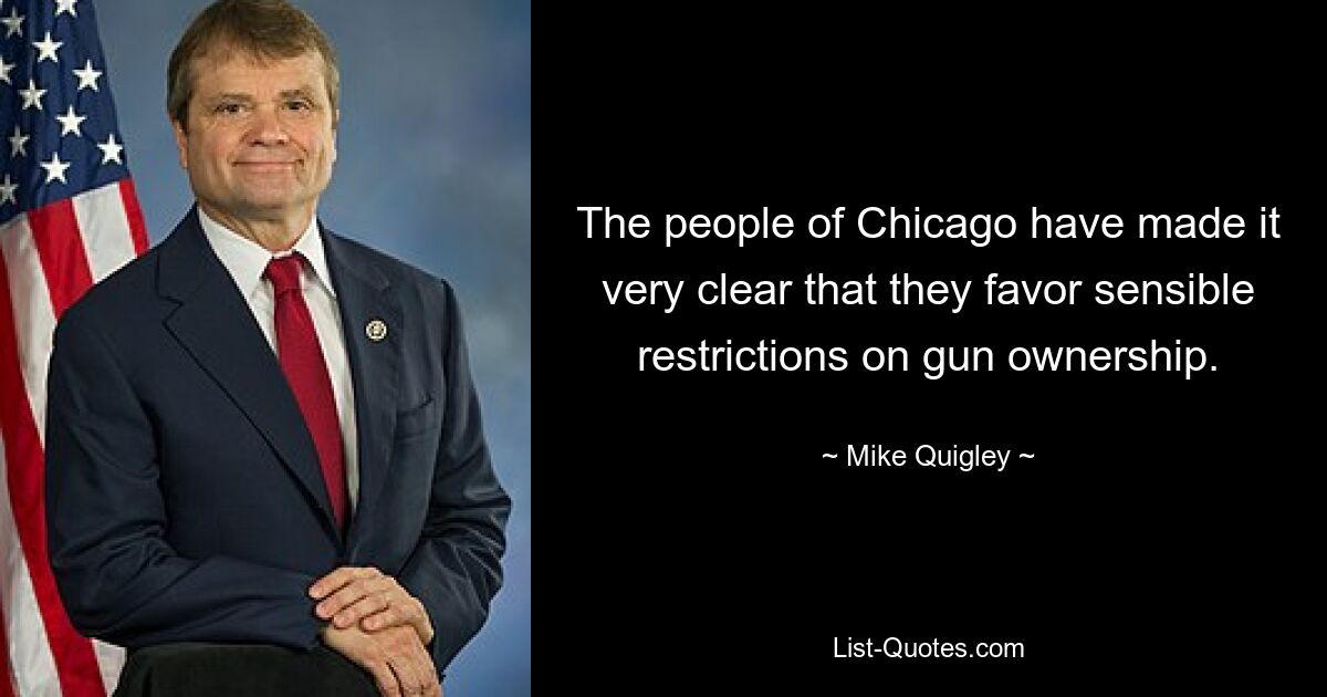 The people of Chicago have made it very clear that they favor sensible restrictions on gun ownership. — © Mike Quigley