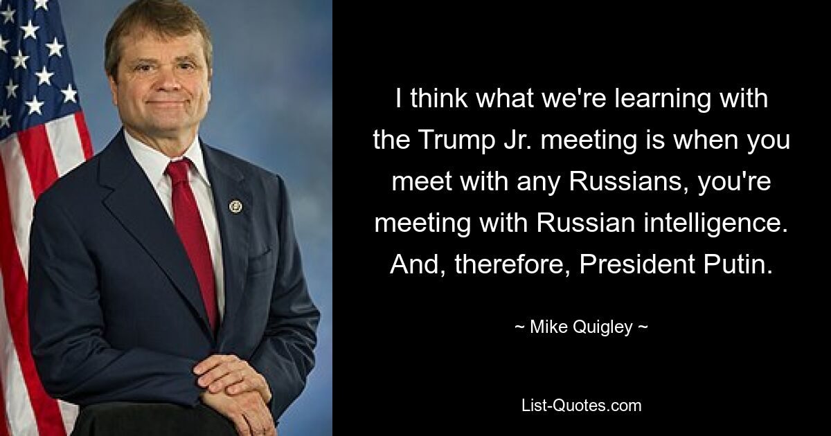 I think what we're learning with the Trump Jr. meeting is when you meet with any Russians, you're meeting with Russian intelligence. And, therefore, President Putin. — © Mike Quigley