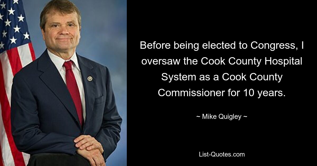 Before being elected to Congress, I oversaw the Cook County Hospital System as a Cook County Commissioner for 10 years. — © Mike Quigley