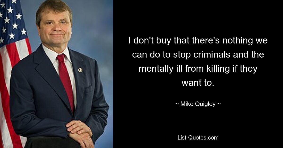 I don't buy that there's nothing we can do to stop criminals and the mentally ill from killing if they want to. — © Mike Quigley