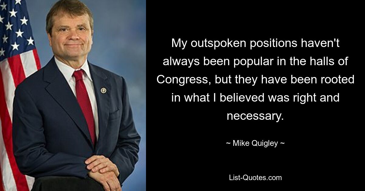 My outspoken positions haven't always been popular in the halls of Congress, but they have been rooted in what I believed was right and necessary. — © Mike Quigley